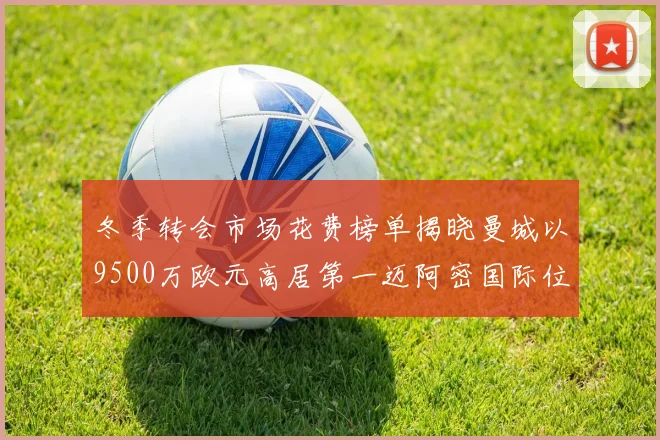 冬季转会市场花费榜单揭晓曼城以9500万欧元高居第一迈阿密国际位列第十一
