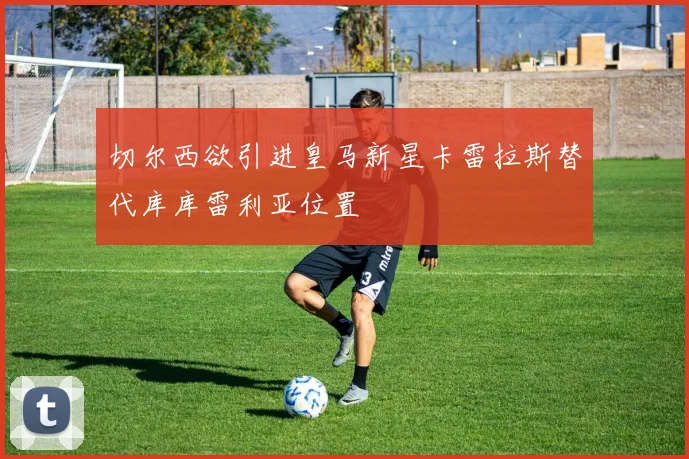 切尔西欲引进皇马新星卡雷拉斯替代库库雷利亚位置
