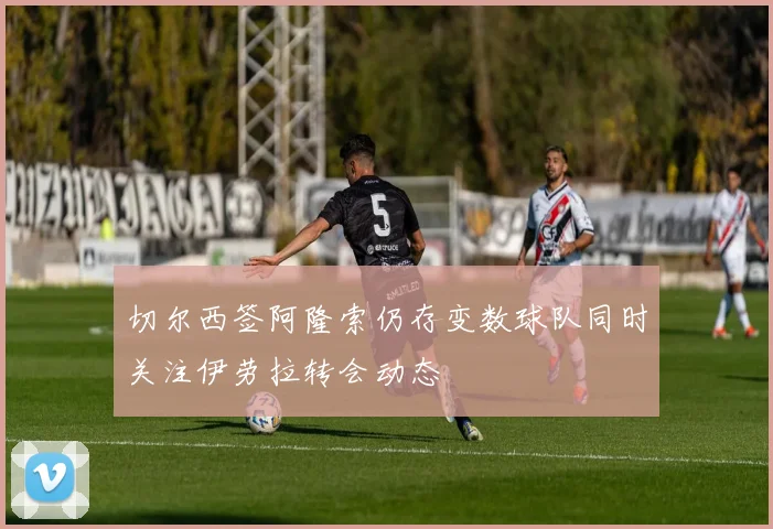 切尔西签阿隆索仍存变数球队同时关注伊劳拉转会动态