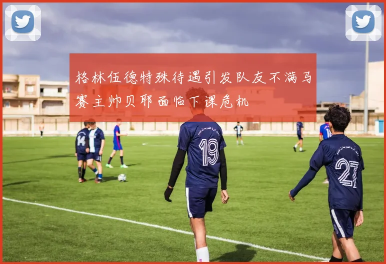 格林伍德特殊待遇引发队友不满马赛主帅贝耶面临下课危机