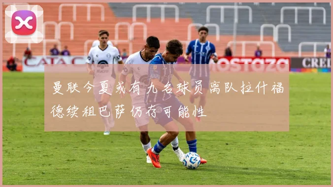 曼联今夏或有九名球员离队拉什福德续租巴萨仍存可能性