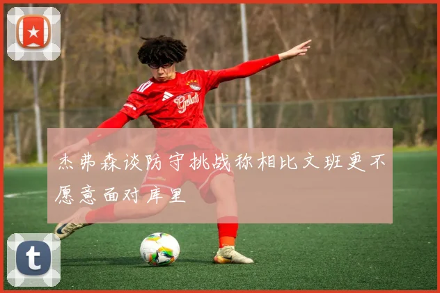 杰弗森谈防守挑战称相比文班更不愿意面对库里