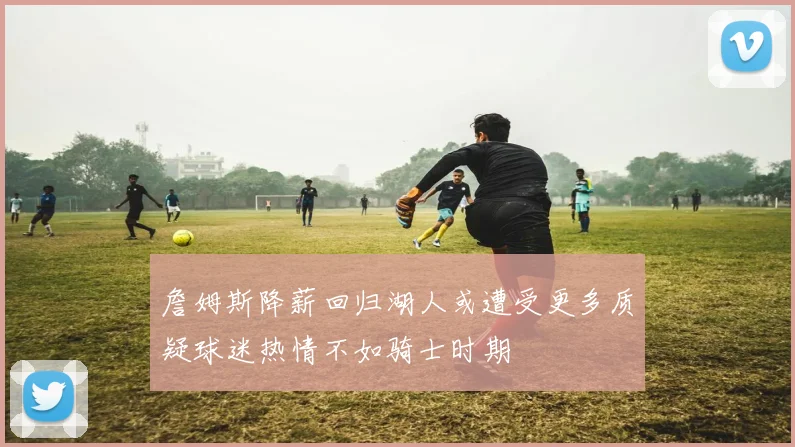 詹姆斯降薪回归湖人或遭受更多质疑球迷热情不如骑士时期