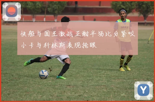 快船与国王激战正酣半场比分紧咬小卡与科林斯表现抢眼